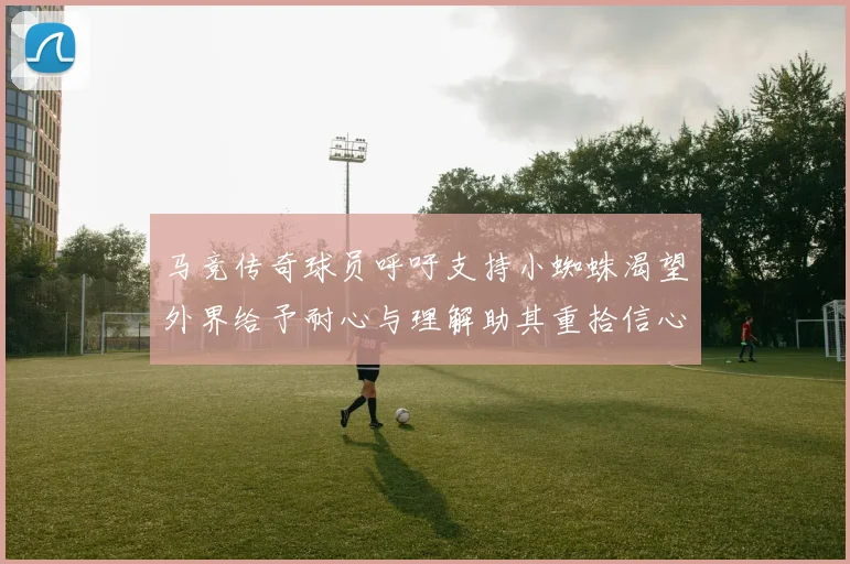 马竞传奇球员呼吁支持小蜘蛛渴望外界给予耐心与理解助其重拾信心