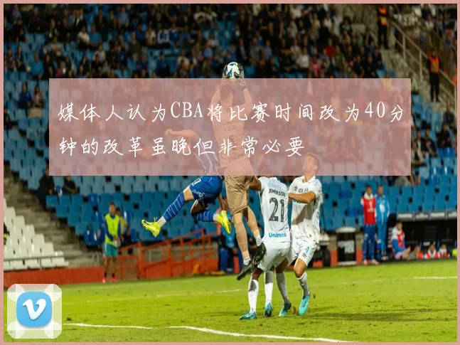 媒体人认为CBA将比赛时间改为40分钟的改革虽晚但非常必要