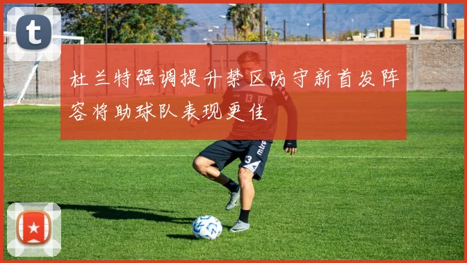 杜兰特强调提升禁区防守新首发阵容将助球队表现更佳