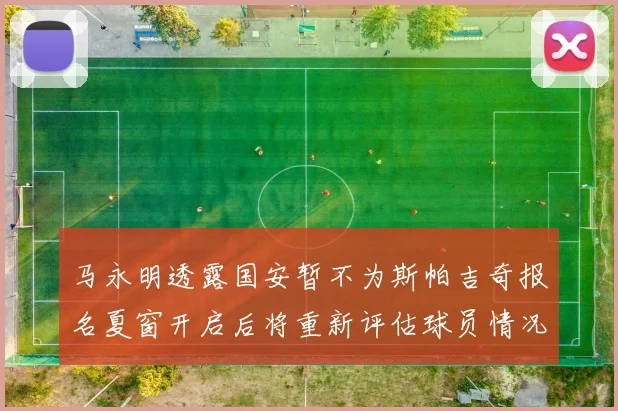 马永明透露国安暂不为斯帕吉奇报名夏窗开启后将重新评估球员情况