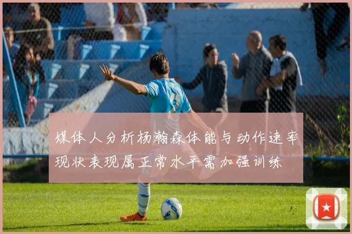 媒体人分析杨瀚森体能与动作速率现状表现属正常水平需加强训练