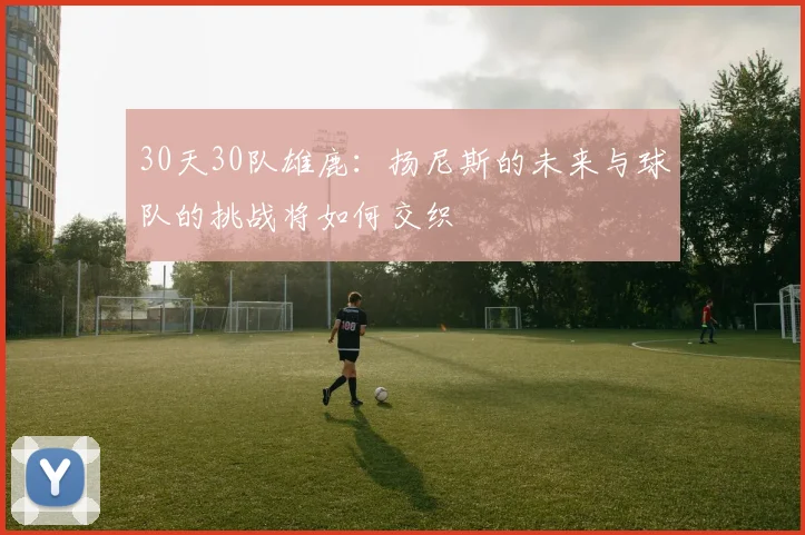 30天30队雄鹿：扬尼斯的未来与球队的挑战将如何交织