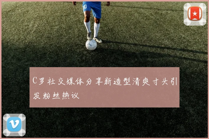 C罗社交媒体分享新造型清爽寸头引发粉丝热议
