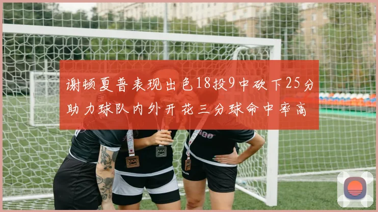 谢顿夏普表现出色18投9中砍下25分助力球队内外开花三分球命中率高达50