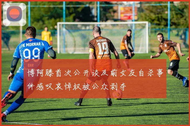 博阿滕首次公开谈及前女友自杀事件感叹哀悼权被公众剥夺
