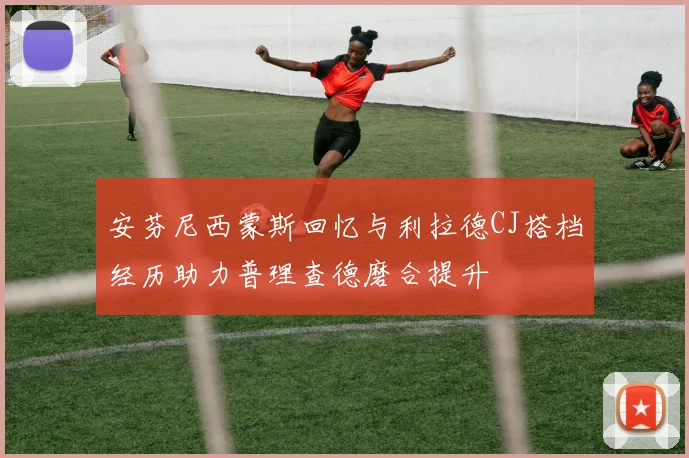安芬尼西蒙斯回忆与利拉德CJ搭档经历助力普理查德磨合提升
