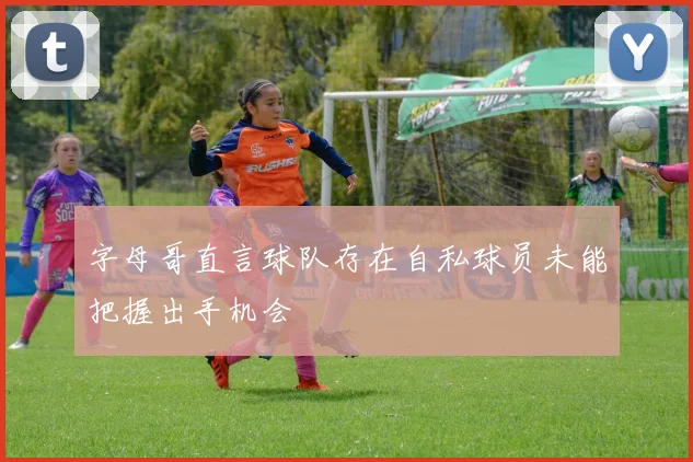 字母哥直言球队存在自私球员未能把握出手机会