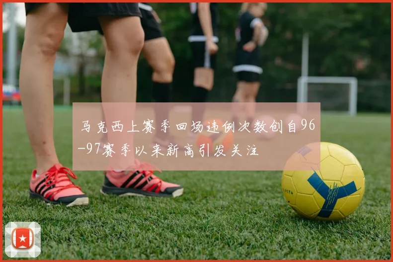马克西上赛季回场违例次数创自96-97赛季以来新高引发关注