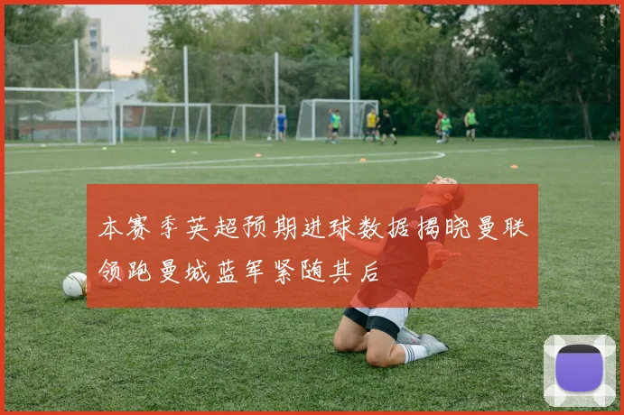 本赛季英超预期进球数据揭晓曼联领跑曼城蓝军紧随其后